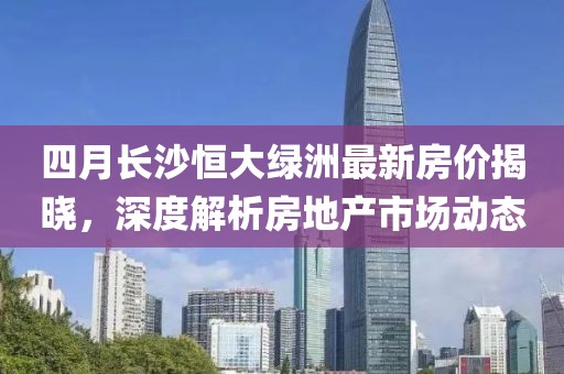 四月长沙恒大绿洲最新房价揭晓，深度解析房地产市场动态