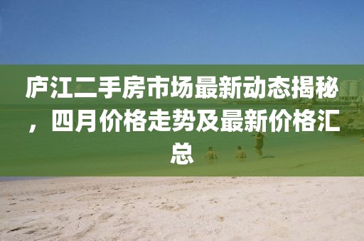 庐江二手房市场最新动态揭秘，四月价格走势及最新价格汇总