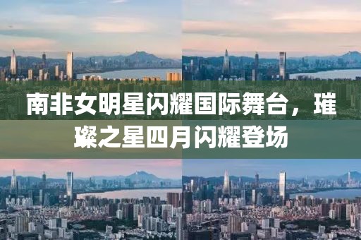 南非女明星闪耀国际舞台，璀璨之星四月闪耀登场