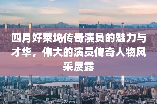 四月好莱坞传奇演员的魅力与才华，伟大的演员传奇人物风采展露
