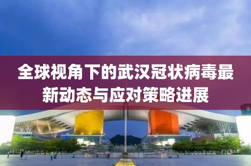 全球视角下的武汉冠状病毒最新动态与应对策略进展