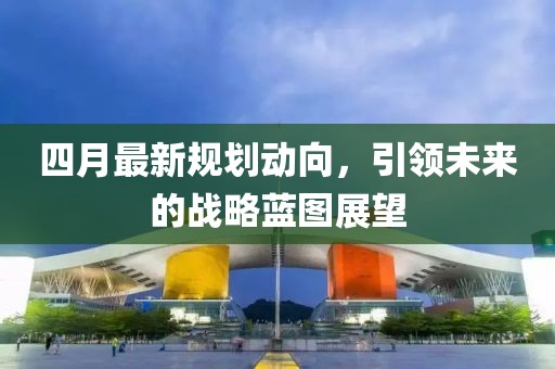 四月最新规划动向，引领未来的战略蓝图展望