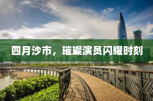 四月沙市，璀璨演员闪耀时刻