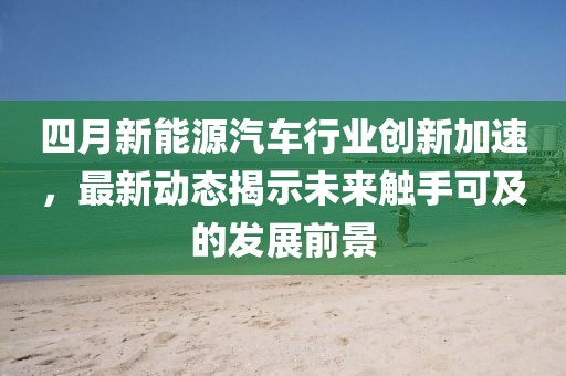 四月新能源汽车行业创新加速，最新动态揭示未来触手可及的发展前景