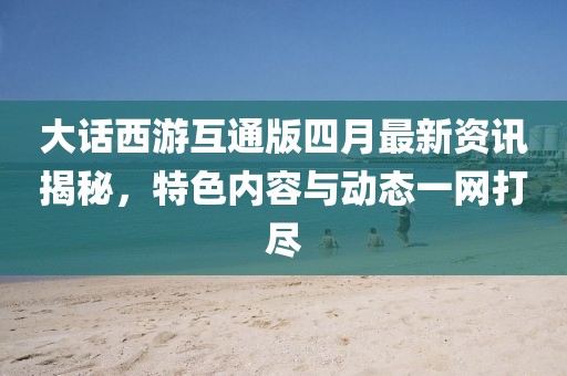 大话西游互通版四月最新资讯揭秘，特色内容与动态一网打尽