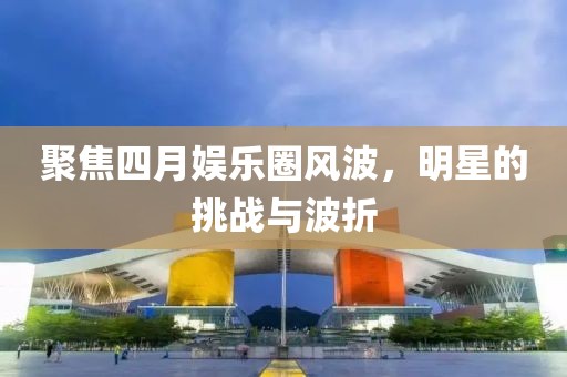聚焦四月娱乐圈风波，明星的挑战与波折
