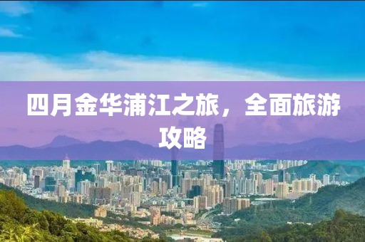 四月金华浦江之旅，全面旅游攻略