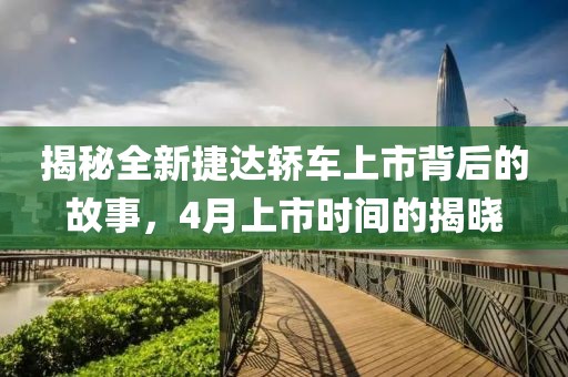 揭秘全新捷达轿车上市背后的故事，4月上市时间的揭晓