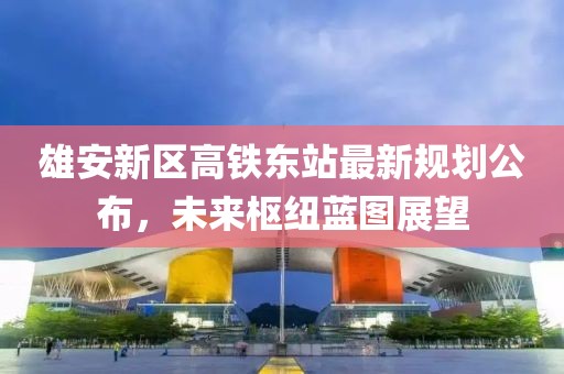 雄安新区高铁东站最新规划公布，未来枢纽蓝图展望