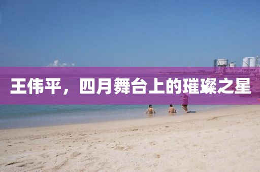 王伟平，四月舞台上的璀璨之星