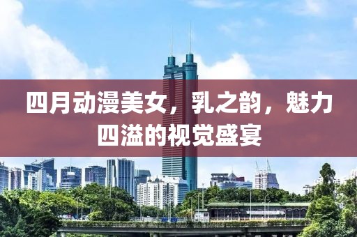 四月动漫美女，乳之韵，魅力四溢的视觉盛宴