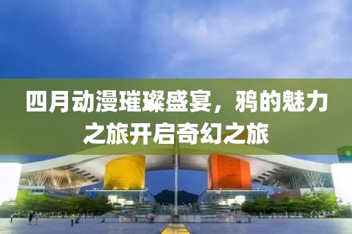 四月动漫璀璨盛宴，鸦的魅力之旅开启奇幻之旅