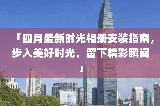 「四月最新时光相册安装指南，步入美好时光，留下精彩瞬间」