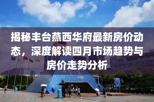 揭秘丰台燕西华府最新房价动态，深度解读四月市场趋势与房价走势分析