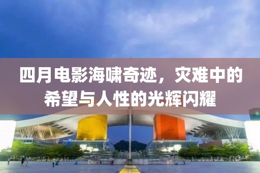 四月电影海啸奇迹，灾难中的希望与人性的光辉闪耀