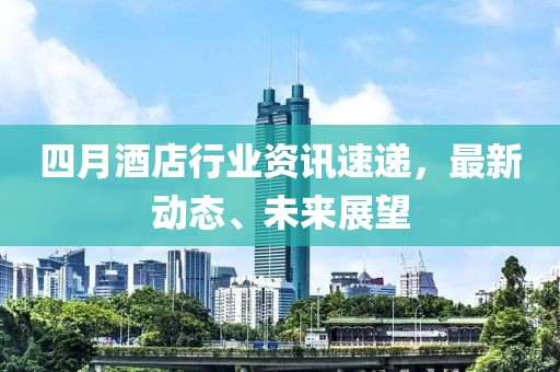 四月酒店行业资讯速递，最新动态、未来展望