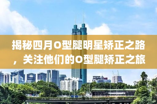 揭秘四月O型腿明星矫正之路，关注他们的O型腿矫正之旅