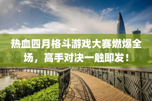 热血四月格斗游戏大赛燃爆全场，高手对决一触即发！