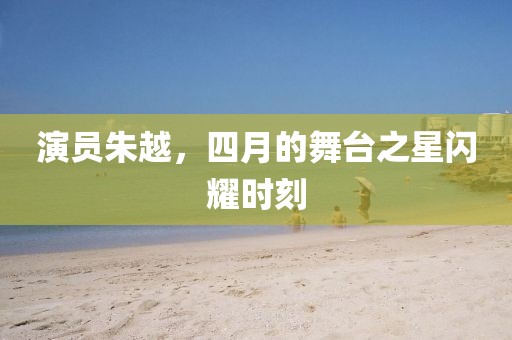 演员朱越，四月的舞台之星闪耀时刻