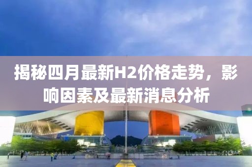 揭秘四月最新H2价格走势，影响因素及最新消息分析