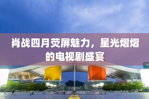 肖战四月荧屏魅力，星光熠熠的电视剧盛宴