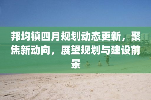 邦均镇四月规划动态更新，聚焦新动向，展望规划与建设前景