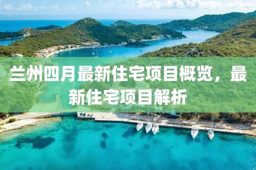 兰州四月最新住宅项目概览，最新住宅项目解析
