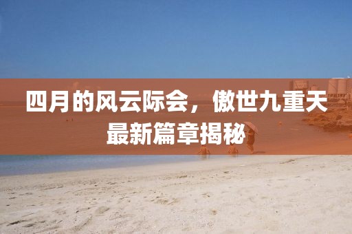 四月的风云际会，傲世九重天最新篇章揭秘