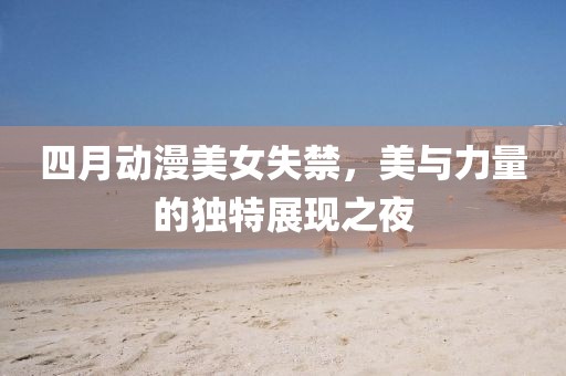 四月动漫美女失禁，美与力量的独特展现之夜