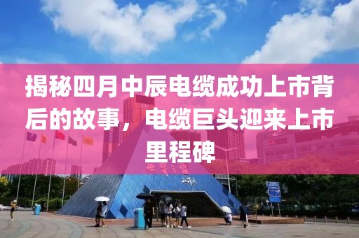 揭秘四月中辰电缆成功上市背后的故事，电缆巨头迎来上市里程碑