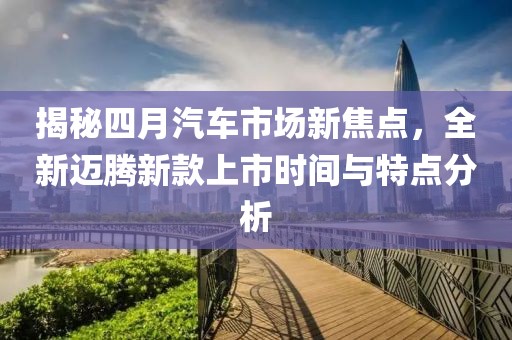 揭秘四月汽车市场新焦点，全新迈腾新款上市时间与特点分析