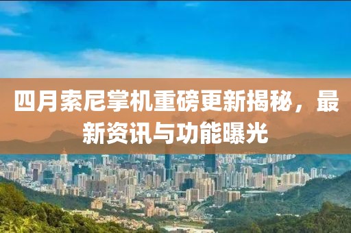 四月索尼掌机重磅更新揭秘，最新资讯与功能曝光