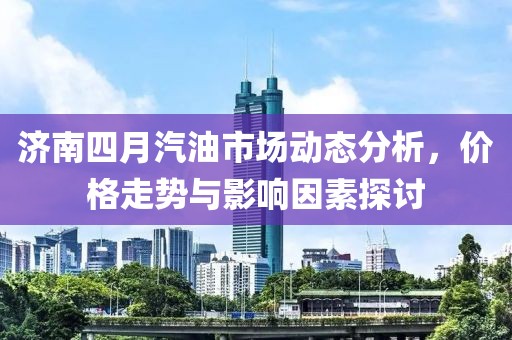 济南四月汽油市场动态分析，价格走势与影响因素探讨