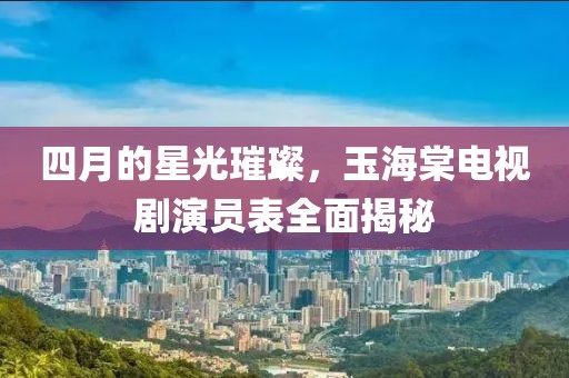 四月的星光璀璨，玉海棠电视剧演员表全面揭秘