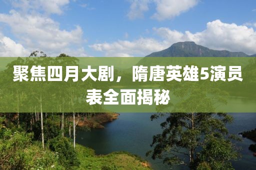聚焦四月大剧，隋唐英雄5演员表全面揭秘