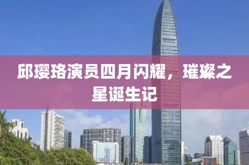邱璎珞演员四月闪耀，璀璨之星诞生记