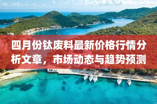 四月份钛废料最新价格行情分析文章，市场动态与趋势预测