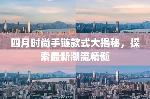 四月时尚手链款式大揭秘，探索最新潮流精髓