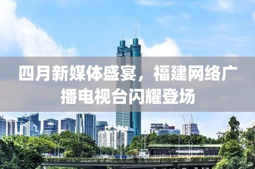 四月新媒体盛宴，福建网络广播电视台闪耀登场