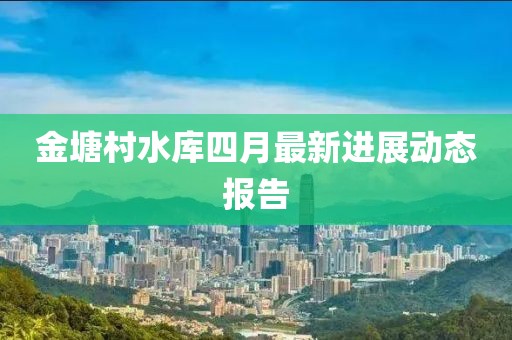 金塘村水库四月最新进展动态报告