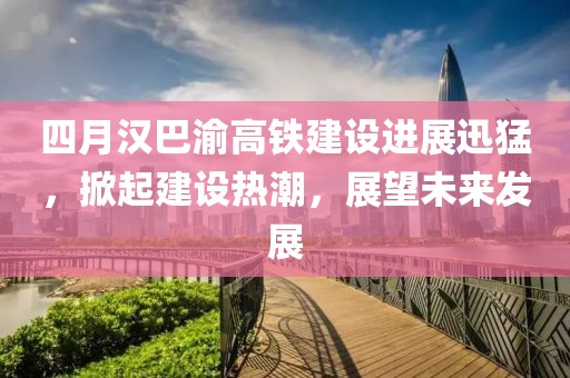 四月汉巴渝高铁建设进展迅猛，掀起建设热潮，展望未来发展