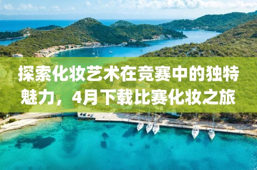探索化妆艺术在竞赛中的独特魅力，4月下载比赛化妆之旅