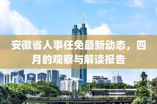 安徽省人事任免最新动态，四月的观察与解读报告