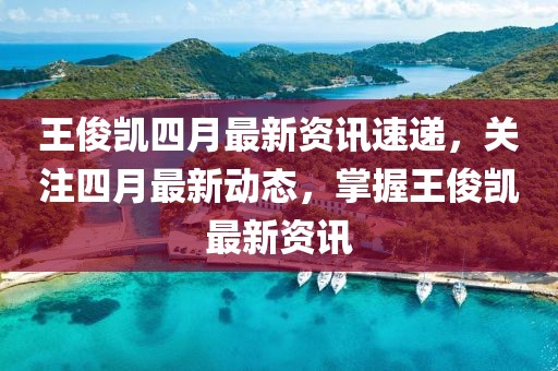 王俊凯四月最新资讯速递，关注四月最新动态，掌握王俊凯最新资讯