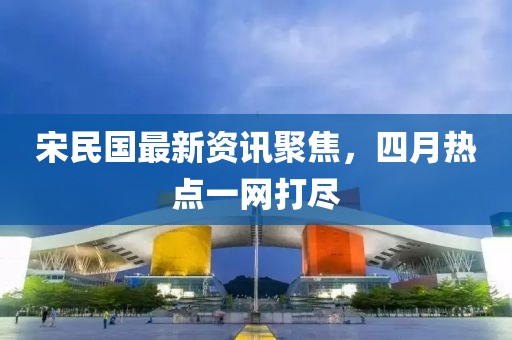 宋民国最新资讯聚焦，四月热点一网打尽