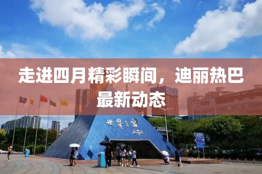 走进四月精彩瞬间，迪丽热巴最新动态