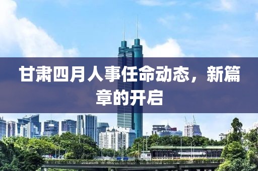 甘肃四月人事任命动态，新篇章的开启