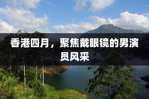 香港四月，聚焦戴眼镜的男演员风采