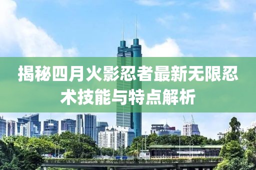 揭秘四月火影忍者最新无限忍术技能与特点解析