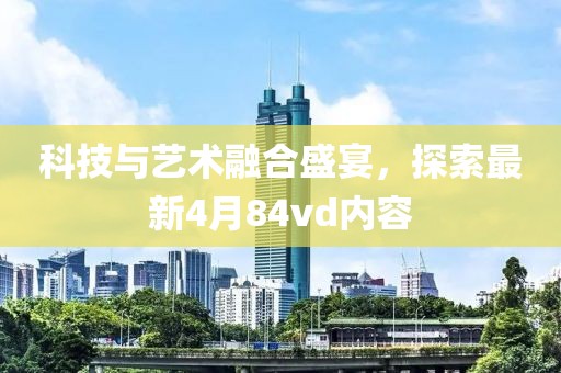科技与艺术融合盛宴，探索最新4月84vd内容